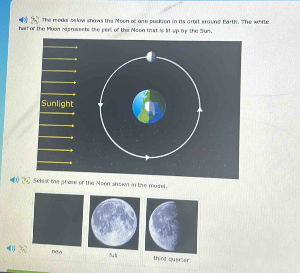 the model below shows the moon at one position in its orbit around earth. the white half of the moon represents the part of the moon that is lit up by the sun. select the phase of the moon shown in the model. new full third quarter