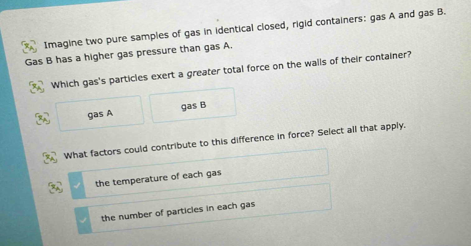 imagine two pure samples of gas in identical closed, rigid containers: gas a and gas b. gas b has a higher gas pressure than gas a. which gass particles exert a greater total force on the walls of their container? gas a gas b what factors could contribute to this difference in force? select all that apply. the temperature of each gas the number of particles in each gas