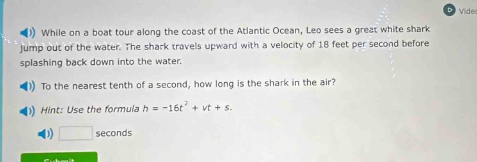 while on a boat tour along the coast of the atlantic ocean, leo sees a great white shark jump out of the water. the shark travels upward with a velocity of 18 feet per second before splashing back down into the water. to the nearest tenth of a second, how long is the shark in the air? hint: use the formula h = -16t² + vt + s.