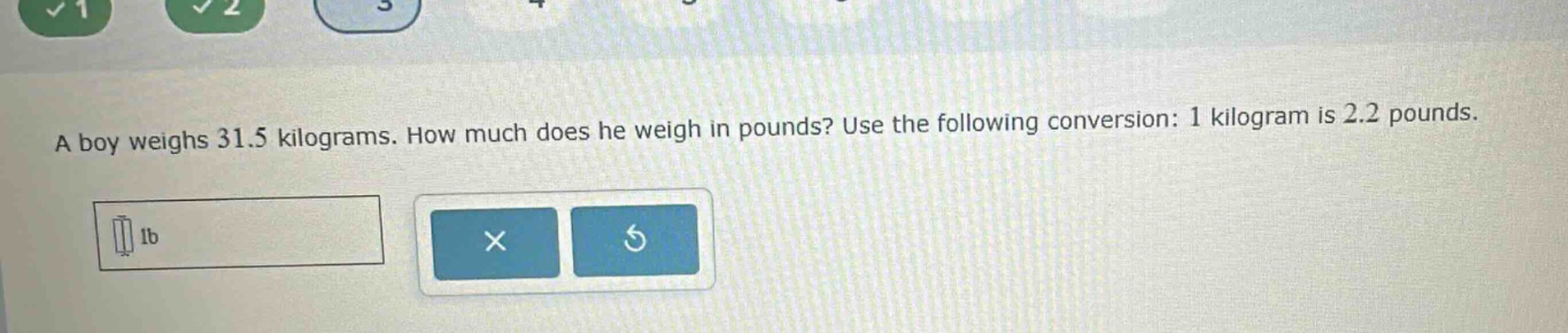 a boy weighs 31.5 kilograms. how much does he weigh in pounds? use the following conversion: 1 kilogram is 2.2 pounds.