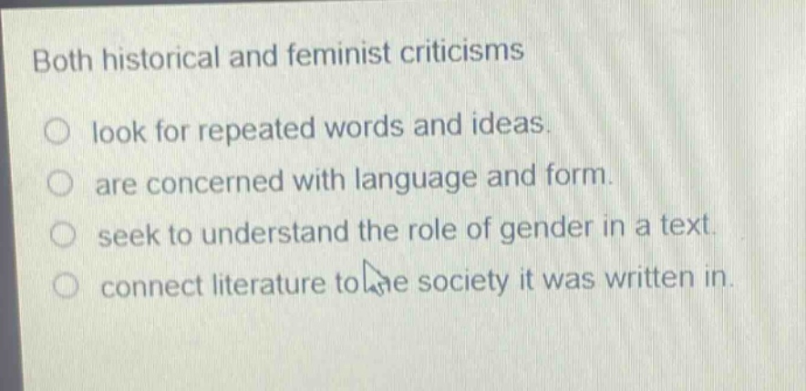 both historical and feminist criticisms\nlook for repeated words and ideas.\nare concerned with language and form.\nseek to understand the role of gender in a text.\nconnect literature to the society it was written in.