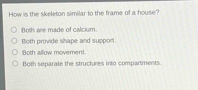 how is the skeleton similar to the frame of a house?\no both are made of calcium.\no both provide shape and support.\no both allow movement.\no both separate the structures into compartments.