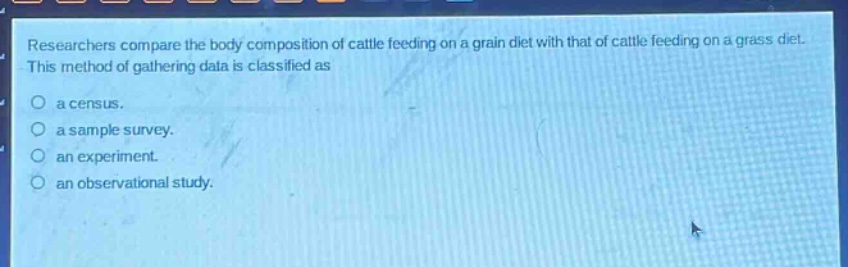 researchers compare the body composition of cattle feeding on a grain diet with that of cattle feeding on a grass diet. this method of gathering data is classified as a census. a sample survey. an experiment. an observational study.
