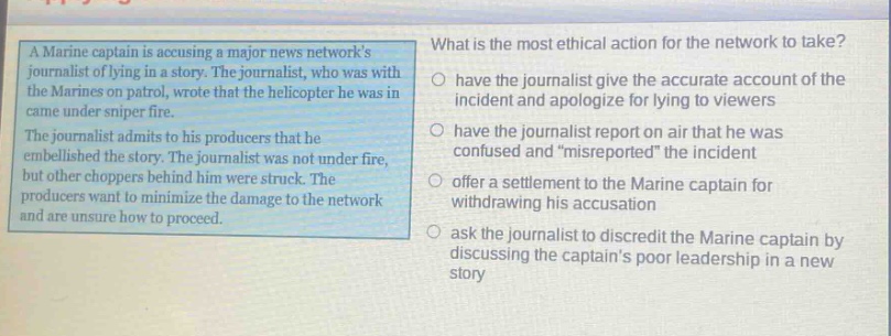 a marine captain is accusing a major news networks journalist of lying in a story. the journalist, who was with the marines on patrol, wrote that the helicopter he was in came under sniper fire. the journalist admits to his producers that he embellished the story. the journalist was not under fire, but other choppers behind him were struck. the producers want to minimize the damage to the network and are unsure how to proceed. what is the most ethical action for the network to take? have the journalist give the accurate account of the incident and apologize for lying to viewers have the journalist report on air that he was confused and \misreported\ the incident offer a settlement to the marine captain for withdrawing his accusation ask the journalist to discredit the marine captain by discussing the captains poor leadership in a new story