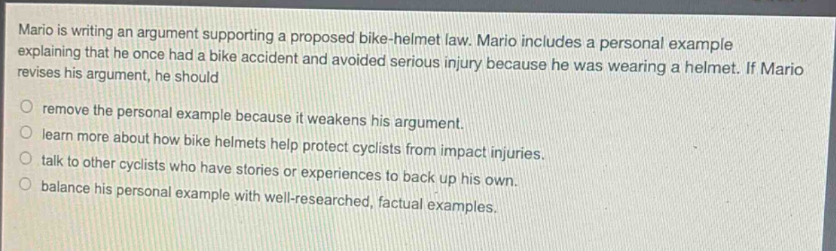 mario is writing an argument supporting a proposed bike - helmet law. mario includes a personal example explaining that he once had a bike accident and avoided serious injury because he was wearing a helmet. if mario revises his argument, he should\nremove the personal example because it weakens his argument.\nlearn more about how bike helmets help protect cyclists from impact injuries.\ntalk to other cyclists who have stories or experiences to back up his own.\nbalance his personal example with well - researched, factual examples.