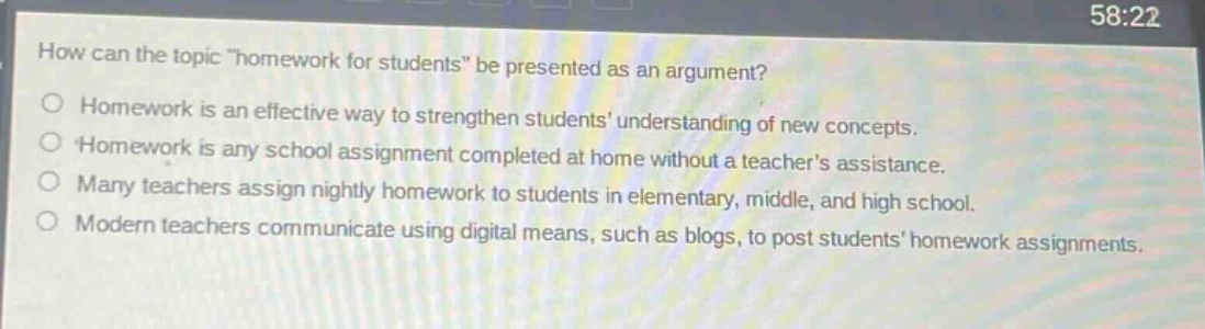 how can the topic \homework for students\ be presented as an argument?\no homework is an effective way to strengthen students understanding of new concepts.\no homework is any school assignment completed at home without a teachers assistance.\no many teachers assign nightly homework to students in elementary, middle, and high school.\no modern teachers communicate using digital means, such as blogs, to post students homework assignments.