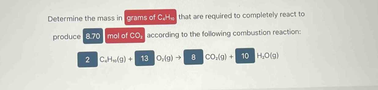 determine the mass in grams of c4h10 that are required to completely react to produce 8.70 mol of co2 according to the following combustion reaction: 2 c4h10(g) + 13 o2(g) → 8 co2(g) + 10 h2o(g)