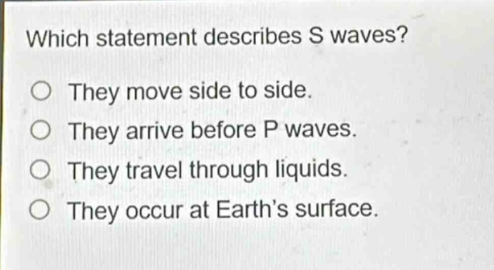 which statement describes s waves? they move side to side. they arrive before p waves. they travel through liquids. they occur at earth’s surface.