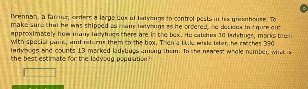 brennan, a farmer, orders a large box of ladybugs to control pests in his greenhouse. to make sure that he was shipped as many ladybugs as he ordered, he decides to figure out approximately how many ladybugs there are in the box. he catches 30 ladybugs, marks them with special paint, and returns them to the box. then a little while later, he catches 390 ladybugs and counts 13 marked ladybugs among them. to the nearest whole number, what is the best estimate for the ladybug population?
