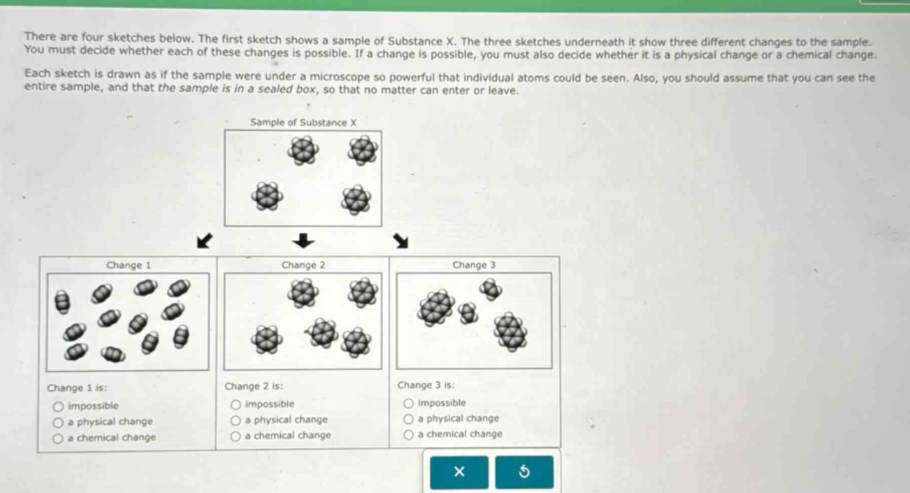there are four sketches below. the first sketch shows a sample of substance x. the three sketches underneath it show three different changes to the sample. you must decide whether each of these changes is possible. if a change is possible, you must also decide whether it is a physical change or a chemical change. each sketch is drawn as if the sample were under a microscope so powerful that individual atoms could be seen. also, you should assume that you can see the entire sample, and that the sample is in a sealed box, so that no matter can enter or leave. change 1 is: impossible a physical change a chemical change change 2 is: impossible a physical change a chemical change change 3 is: impossible a physical change a chemical change