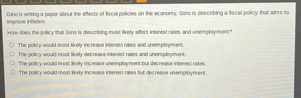 gino is writing a paper about the effects of fiscal policies on the economy. gino is describing a fiscal policy that aims to improve inflation. how does the policy that gino is describing most likely affect interest rates and unemployment? the policy would most likely increase interest rates and unemployment. the policy would most likely decrease interest rates and unemployment. the policy would most likely increase unemployment but decrease interest rates. the policy would most likely increase interest rates but decrease unemployment.