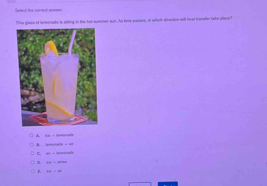 select the correct answer. this glass of lemonade is sitting in the hot summer sun. as time passes, in which direction will heat transfer take place? a. ice → lemonade b. lemonade → air c. air → lemonade d. ice → straw e. ice → air