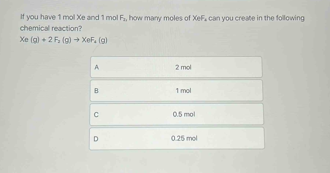 if you have 1 mol xe and 1 mol f₂, how many moles of xef₄ can you create in the following chemical reaction? xe (g) + 2 f₂ (g) → xef₄ (g)\na 2 mol\nb 1 mol\nc 0.5 mol\nd 0.25 mol