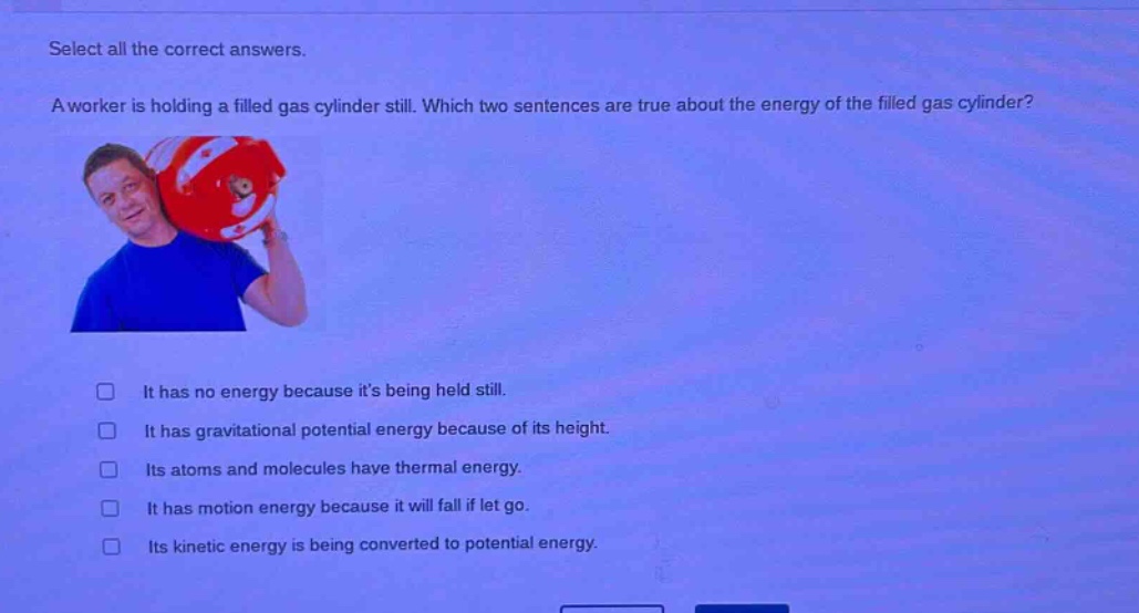 select all the correct answers. a worker is holding a filled gas cylinder still. which two sentences are true about the energy of the filled gas cylinder? it has no energy because its being held still. it has gravitational potential energy because of its height. its atoms and molecules have thermal energy. it has motion energy because it will fall if let go. its kinetic energy is being converted to potential energy.