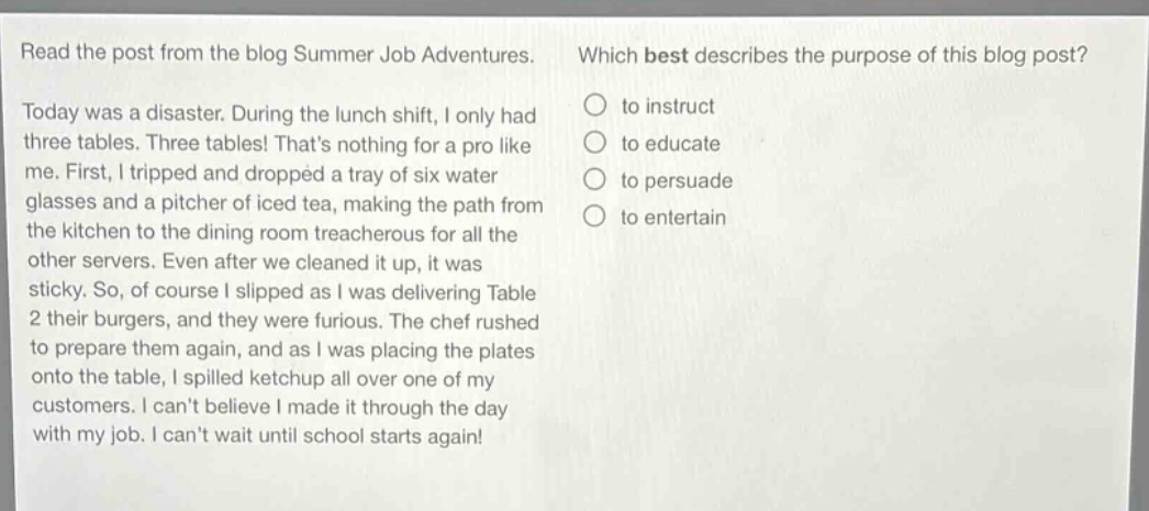 read the post from the blog summer job adventures. which best describes the purpose of this blog post? today was a disaster. during the lunch shift, i only had three tables. three tables! thats nothing for a pro like me. first, i tripped and dropped a tray of six water glasses and a pitcher of iced tea, making the path from the kitchen to the dining room treacherous for all the other servers. even after we cleaned it up, it was sticky. so, of course i slipped as i was delivering table 2 their burgers, and they were furious. the chef rushed to prepare them again, and as i was placing the plates onto the table, i spilled ketchup all over one of my customers. i cant believe i made it through the day with my job. i cant wait until school starts again! to instruct to educate to persuade to entertain
