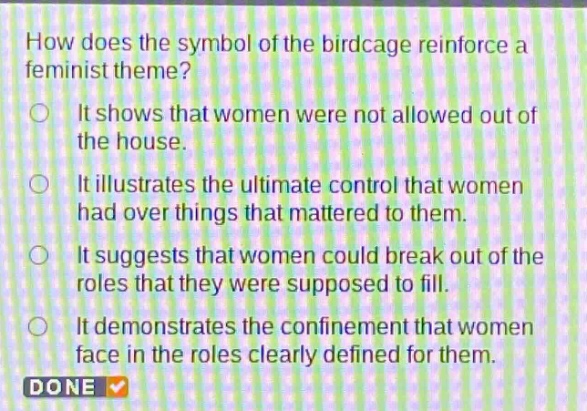 how does the symbol of the birdcage reinforce a feminist theme? it shows that women were not allowed out of the house. it illustrates the ultimate control that women had over things that mattered to them. it suggests that women could break out of the roles that they were supposed to fill. it demonstrates the confinement that women face in the roles clearly defined for them. done