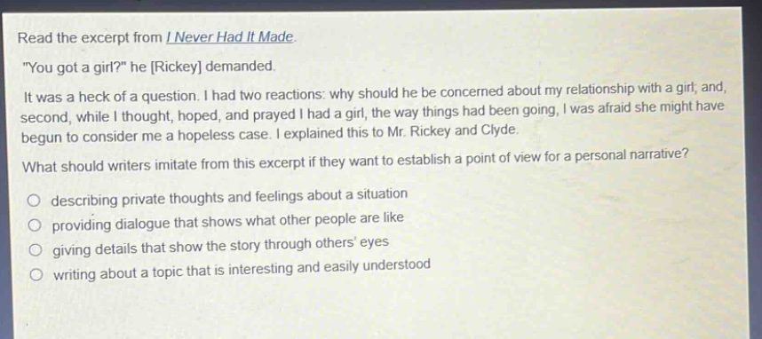 read the excerpt from i never had it made. \you got a girl?\ he rickey demanded. it was a heck of a question. i had two reactions: why should he be concerned about my relationship with a girl; and, second, while i thought, hoped, and prayed i had a girl, the way things had been going, i was afraid she might have begun to consider me a hopeless case. i explained this to mr. rickey and clyde. what should writers imitate from this excerpt if they want to establish a point of view for a personal narrative? describing private thoughts and feelings about a situation providing dialogue that shows what other people are like giving details that show the story through others eyes writing about a topic that is interesting and easily understood