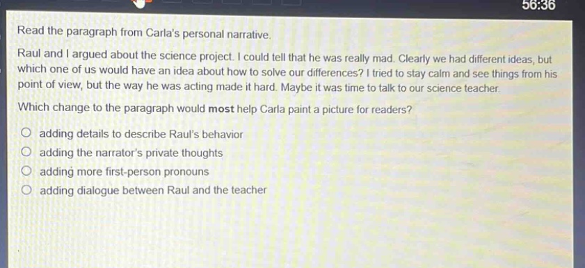 read the paragraph from carlas personal narrative. raul and i argued about the science project. i could tell that he was really mad. clearly we had different ideas, but which one of us would have an idea about how to solve our differences? i tried to stay calm and see things from his point of view, but the way he was acting made it hard. maybe it was time to talk to our science teacher. which change to the paragraph would most help carla paint a picture for readers? adding details to describe rauls behavior adding the narrators private thoughts adding more first - person pronouns adding dialogue between raul and the teacher