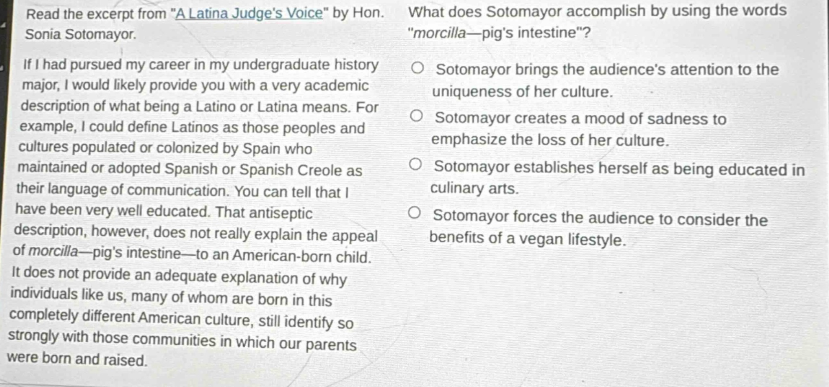 read the excerpt from \a latina judges voice\ by hon. sonia sotomayor. if i had pursued my career in my undergraduate history major, i would likely provide you with a very academic description of what being a latino or latina means. for example, i could define latinos as those peoples and cultures populated or colonized by spain who maintained or adopted spanish or spanish creole as their language of communication. you can tell that i have been very well educated. that antiseptic description, however, does not really explain the appeal of morcilla—pigs intestine—to an american - born child. it does not provide an adequate explanation of why individuals like us, many of whom are born in this completely different american culture, still identify so strongly with those communities in which our parents were born and raised. what does sotomayor accomplish by using the words \morcilla—pigs intestine\? sotomayor brings the audiences attention to the uniqueness of her culture. sotomayor creates a mood of sadness to emphasize the loss of her culture. sotomayor establishes herself as being educated in culinary arts. sotomayor forces the audience to consider the benefits of a vegan lifestyle.