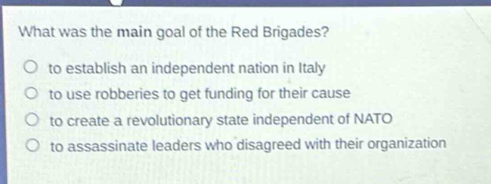 what was the main goal of the red brigades?\no to establish an independent nation in italy\no to use robberies to get funding for their cause\no to create a revolutionary state independent of nato\no to assassinate leaders who disagreed with their organization