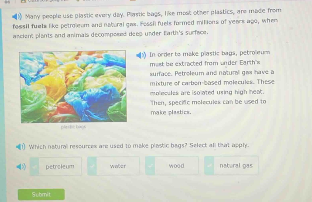 many people use plastic every day. plastic bags, like most other plastics, are made from fossil fuels like petroleum and natural gas. fossil fuels formed millions of years ago, when ancient plants and animals decomposed deep under earths surface. in order to make plastic bags, petroleum must be extracted from under earths surface. petroleum and natural gas have a mixture of carbon - based molecules. these molecules are isolated using high heat. then, specific molecules can be used to make plastics. which natural resources are used to make plastic bags? select all that apply. petroleum water wood natural gas