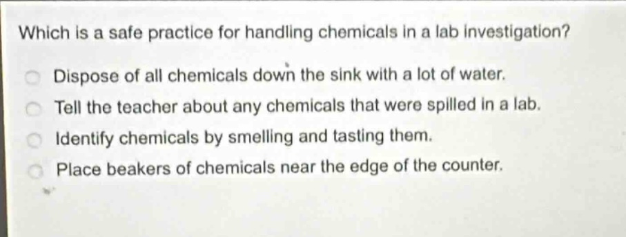 which is a safe practice for handling chemicals in a lab investigation? dispose of all chemicals down the sink with a lot of water. tell the teacher about any chemicals that were spilled in a lab. identify chemicals by smelling and tasting them. place beakers of chemicals near the edge of the counter.