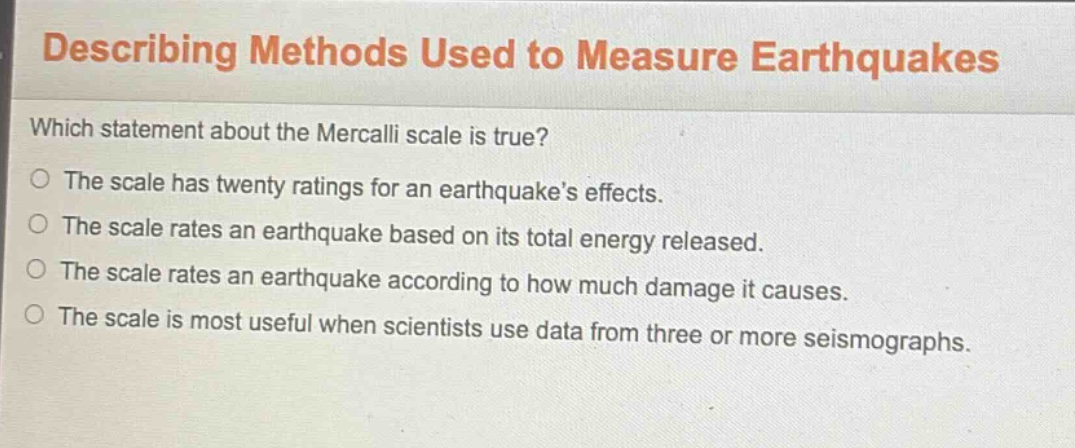 describing methods used to measure earthquakes which statement about the mercalli scale is true? the scale has twenty ratings for an earthquake’s effects. the scale rates an earthquake based on its total energy released. the scale rates an earthquake according to how much damage it causes. the scale is most useful when scientists use data from three or more seismographs.