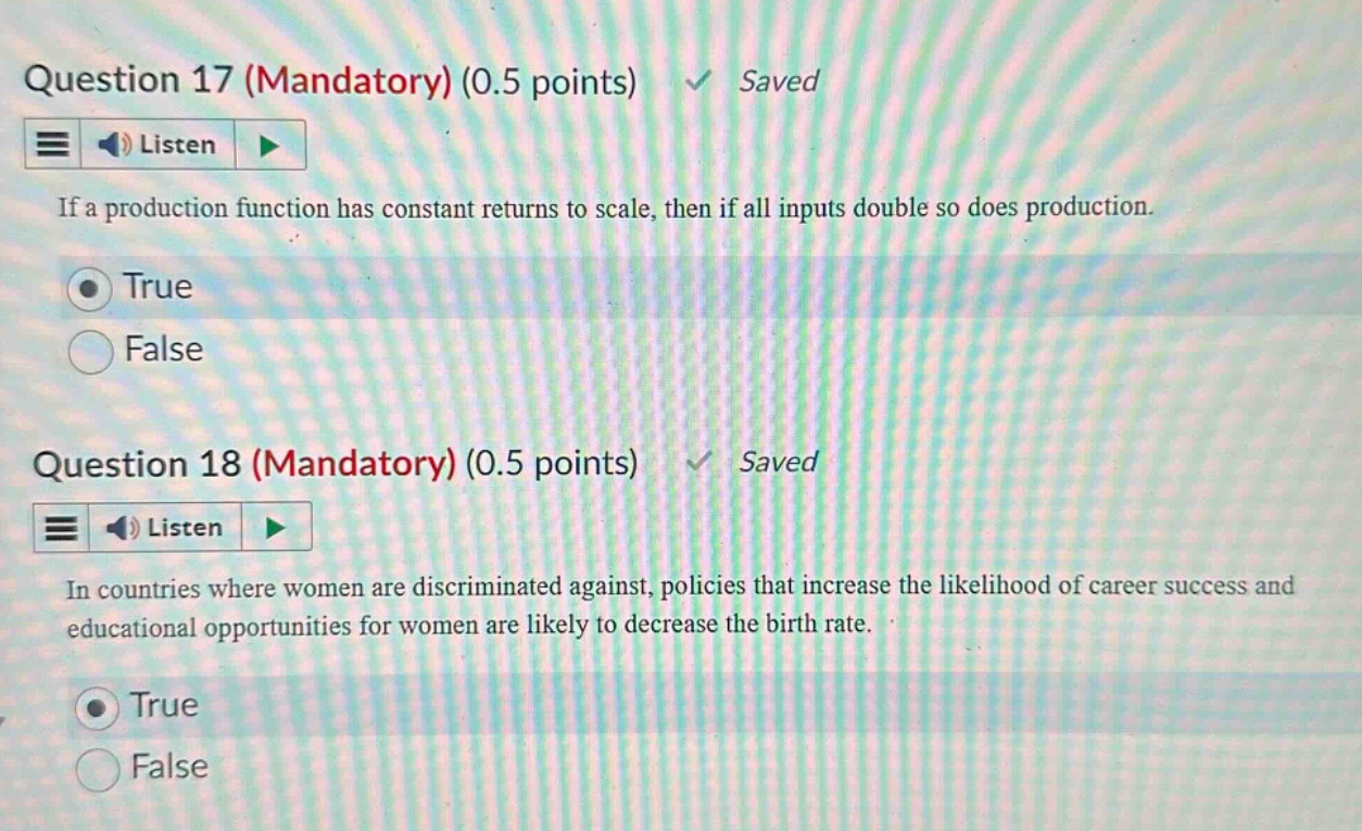 question 17 (mandatory) (0.5 points) saved if a production function has constant returns to scale, then if all inputs double so does production. true false question 18 (mandatory) (0.5 points) saved in countries where women are discriminated against, policies that increase the likelihood of career success and educational opportunities for women are likely to decrease the birth rate. true false