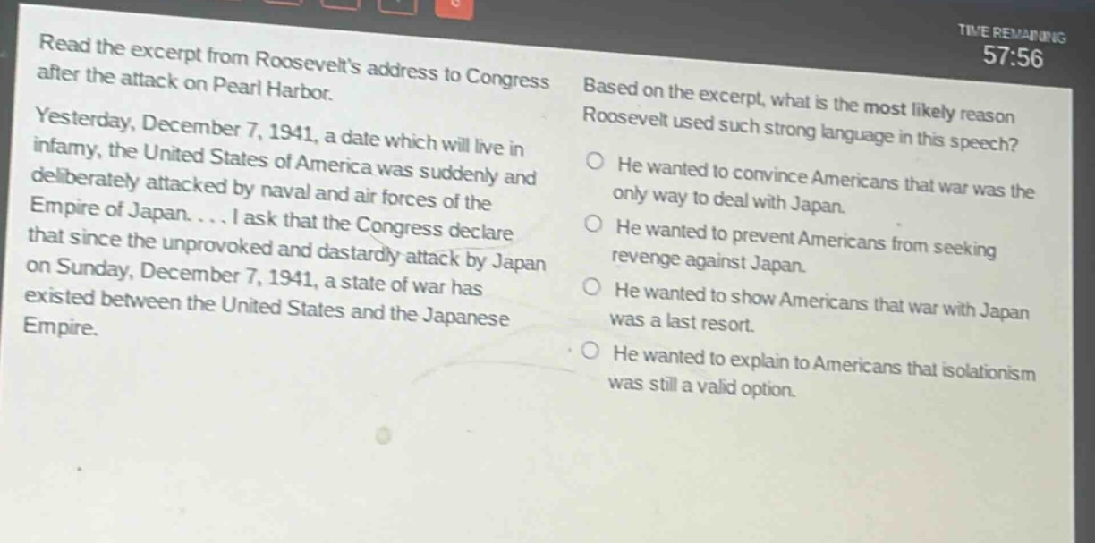 read the excerpt from roosevelts address to congress after the attack on pearl harbor. yesterday, december 7, 1941, a date which will live in infamy, the united states of america was suddenly and deliberately attacked by naval and air forces of the empire of japan.... i ask that the congress declare that since the unprovoked and dastardly attack by japan on sunday, december 7, 1941, a state of war has existed between the united states and the japanese empire. based on the excerpt, what is the most likely reason roosevelt used such strong language in this speech? he wanted to convince americans that war was the only way to deal with japan. he wanted to prevent americans from seeking revenge against japan. he wanted to show americans that war with japan was a last resort. he wanted to explain to americans that isolationism was still a valid option.