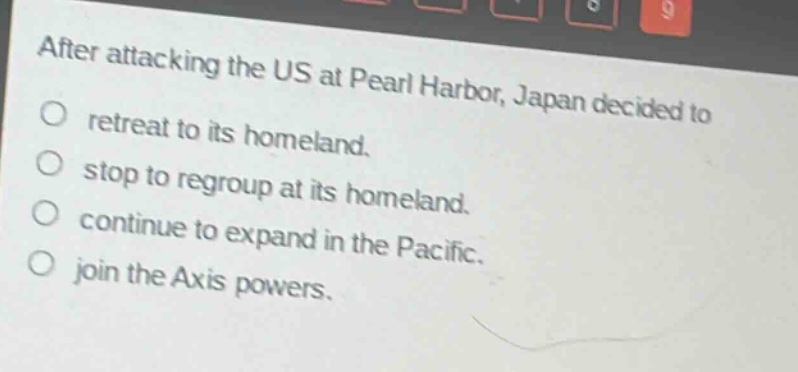 after attacking the us at pearl harbor, japan decided to\no retreat to its homeland.\no stop to regroup at its homeland.\no continue to expand in the pacific.\no join the axis powers.