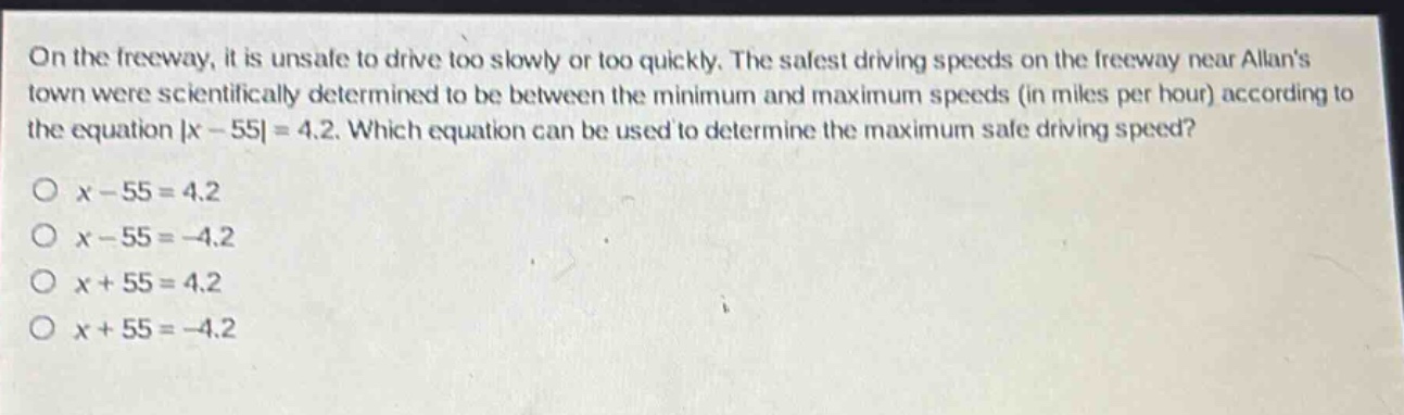 on the freeway, it is unsafe to drive too slowly or too quickly. the safest driving speeds on the freeway near allans town were scientifically determined to be between the minimum and maximum speeds (in miles per hour) according to the equation |x - 55| = 4.2. which equation can be used to determine the maximum safe driving speed?\no x - 55 = 4.2\no x - 55 = -4.2\no x + 55 = 4.2\no x + 55 = -4.2