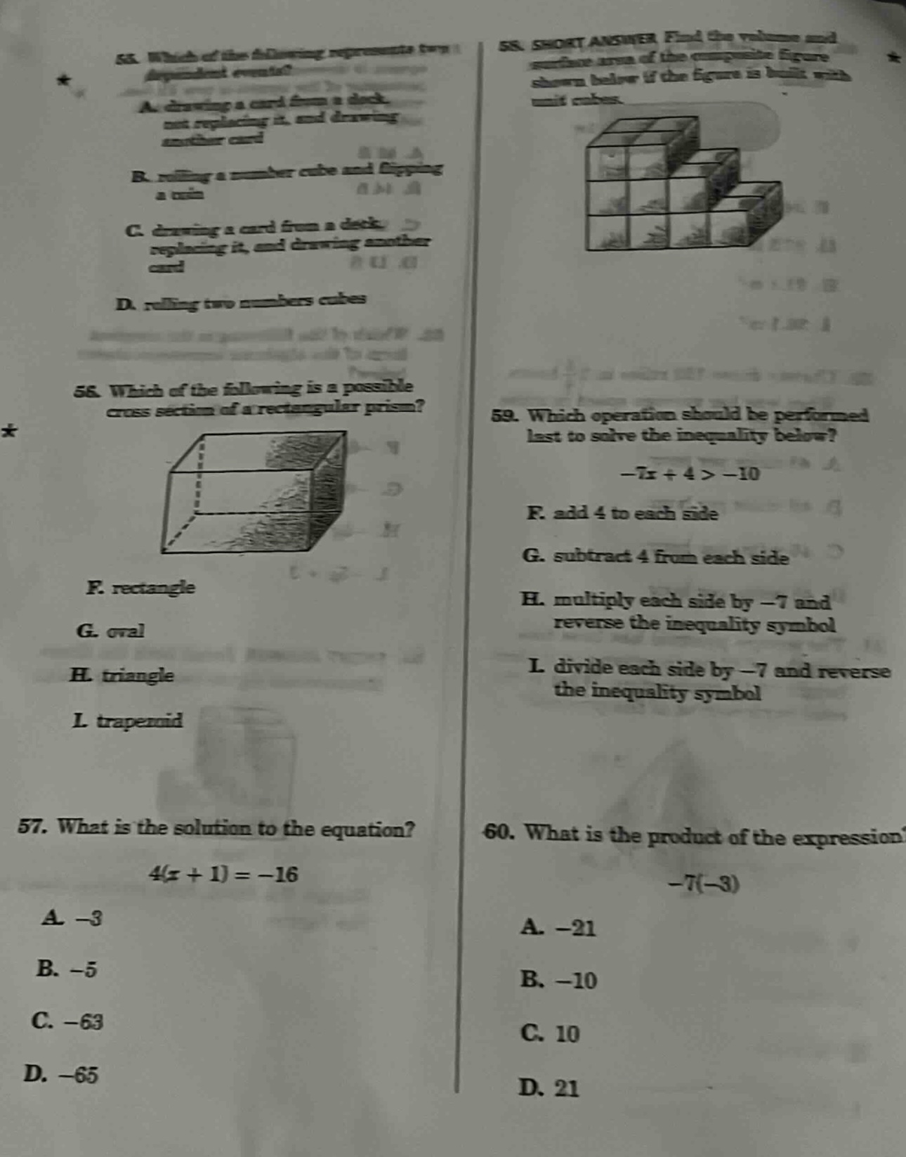 55. which of the following represents two dependent events? a. drawing a card from a deck, not replacing it, and drawing another card b. rolling a number cube and flipping a coin c. drawing a card from a deck, replacing it, and drawing another card d. rolling two numbers cubes 56. which of the following is a possible cross - section of a rectangular prism? f. rectangle g. oval h. triangle i. trapezoid 57. what is the solution to the equation? 4(x + 1)=-16 a. -3 b. -5 c. -63 d. -65 58. short answer find the volume and surface area of the composite figure shown below if the figure is built with unit cubes. 59. which operation should be performed last to solve the inequality below? -7x + 4 > -10 f. add 4 to each side g. subtract 4 from each side h. multiply each side by -7 and reverse the inequality symbol i. divide each side by -7 and reverse the inequality symbol 60. what is the product of the expression -7(-3) a. -21 b. -10 c. 10 d. 21