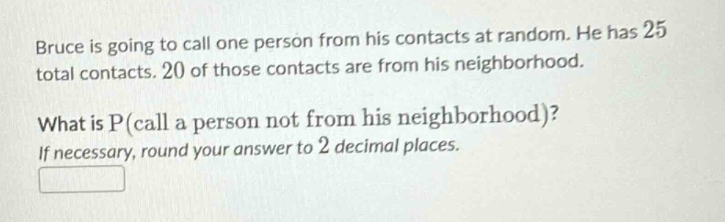 bruce is going to call one person from his contacts at random. he has 25 total contacts. 20 of those contacts are from his neighborhood. what is p(call a person not from his neighborhood)? if necessary, round your answer to 2 decimal places.