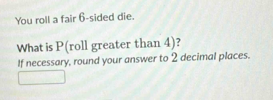 you roll a fair 6 - sided die. what is p(roll greater than 4)? if necessary, round your answer to 2 decimal places.