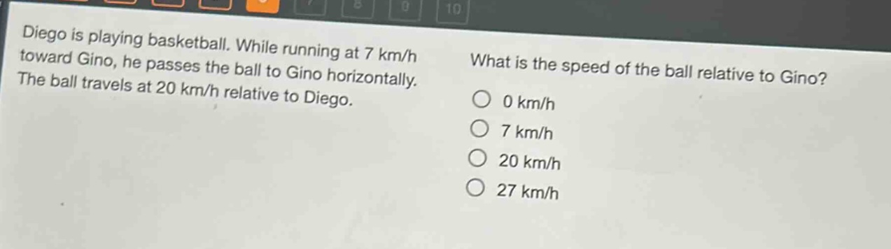 diego is playing basketball. while running at 7 km/h toward gino, he passes the ball to gino horizontally. the ball travels at 20 km/h relative to diego. what is the speed of the ball relative to gino? 0 km/h 7 km/h 20 km/h 27 km/h
