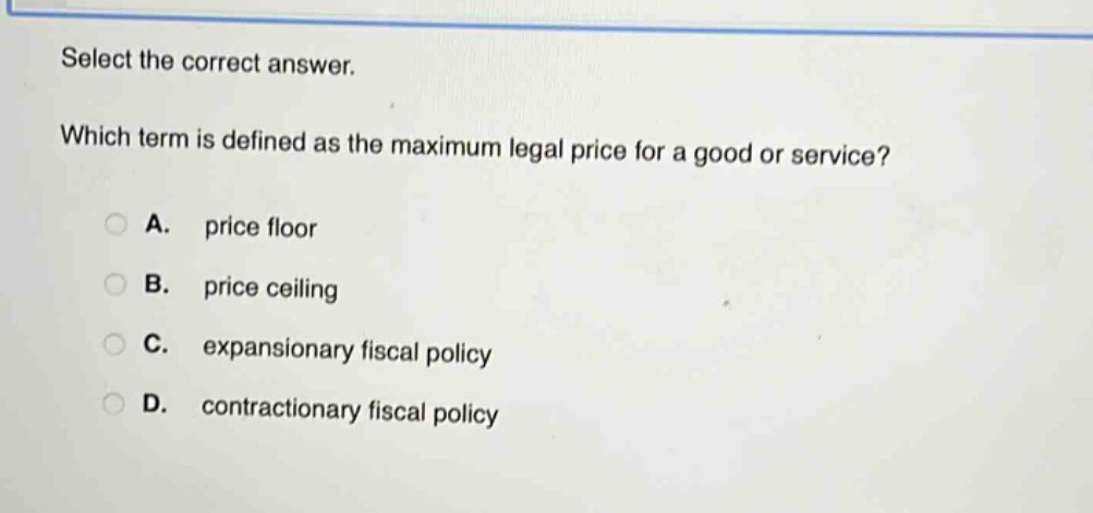 select the correct answer. which term is defined as the maximum legal price for a good or service? a. price floor b. price ceiling c. expansionary fiscal policy d. contractionary fiscal policy