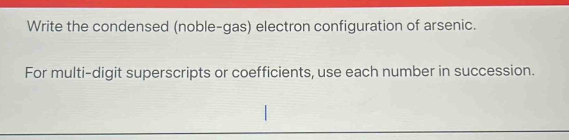 write the condensed (noble - gas) electron configuration of arsenic. for multi - digit superscripts or coefficients, use each number in succession.