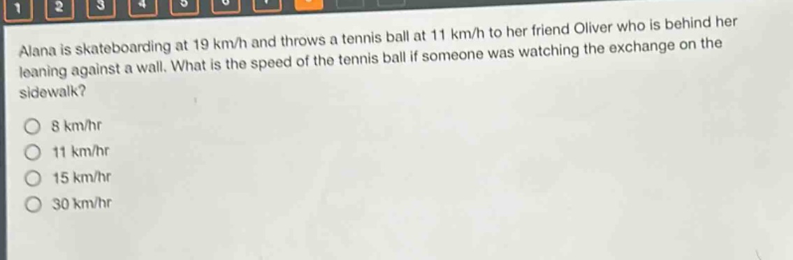 alana is skateboarding at 19 km/h and throws a tennis ball at 11 km/h to her friend oliver who is behind her leaning against a wall. what is the speed of the tennis ball if someone was watching the exchange on the sidewalk?\n8 km/hr\n11 km/hr\n15 km/hr\n30 km/hr