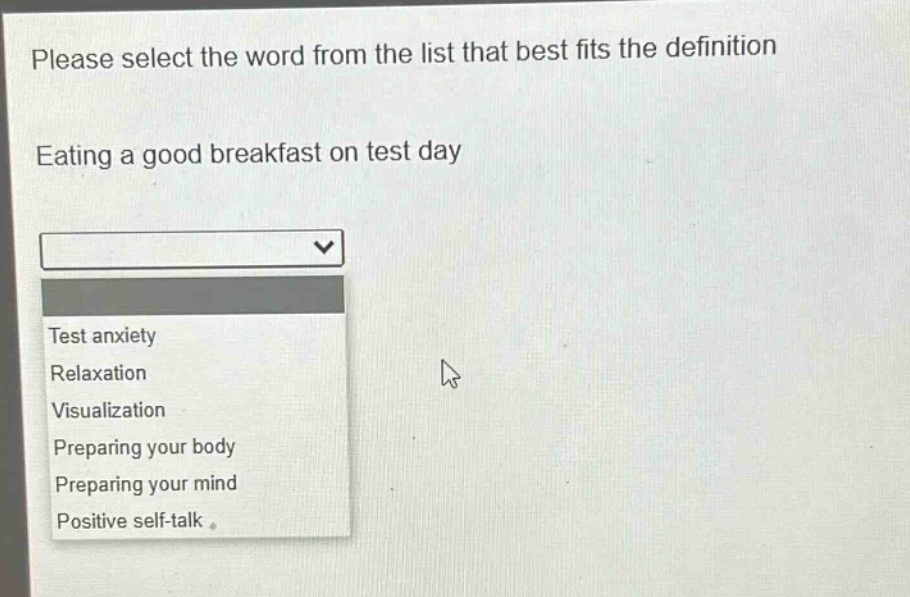 please select the word from the list that best fits the definition\neating a good breakfast on test day\ntest anxiety\nrelaxation\nvisualization\npreparing your body\npreparing your mind\npositive self - talk