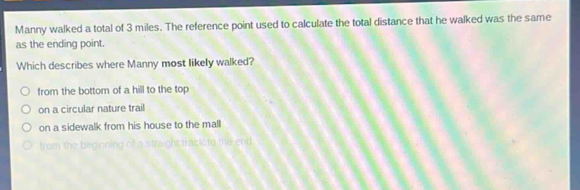 manny walked a total of 3 miles. the reference point used to calculate the total distance that he walked was the same as the ending point. which describes where manny most likely walked? from the bottom of a hill to the top on a circular nature trail on a sidewalk from his house to the mall from the beginning of a straight track to the end