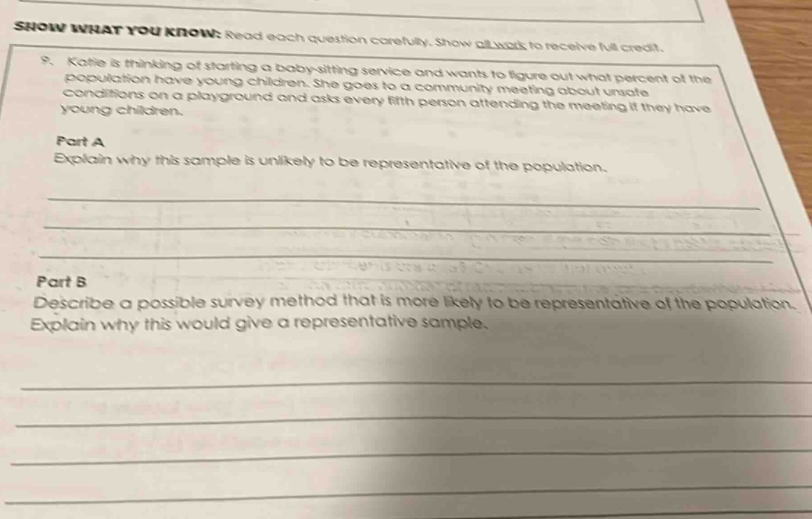 show what you know: read each question carefully. show all work to receive full credit. 9. katie is thinking of starting a baby - sitting service and wants to figure out what percent of the population have young children. she goes to a community meeting about unsafe conditions on a playground and asks every fifth person attending the meeting if they have young children. part a explain why this sample is unlikely to be representative of the population. part b describe a possible survey method that is more likely to be representative of the population. explain why this would give a representative sample.