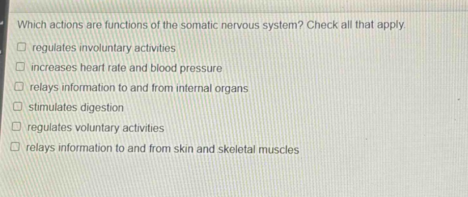 which actions are functions of the somatic nervous system? check all that apply. regulates involuntary activities increases heart rate and blood pressure relays information to and from internal organs stimulates digestion regulates voluntary activities relays information to and from skin and skeletal muscles