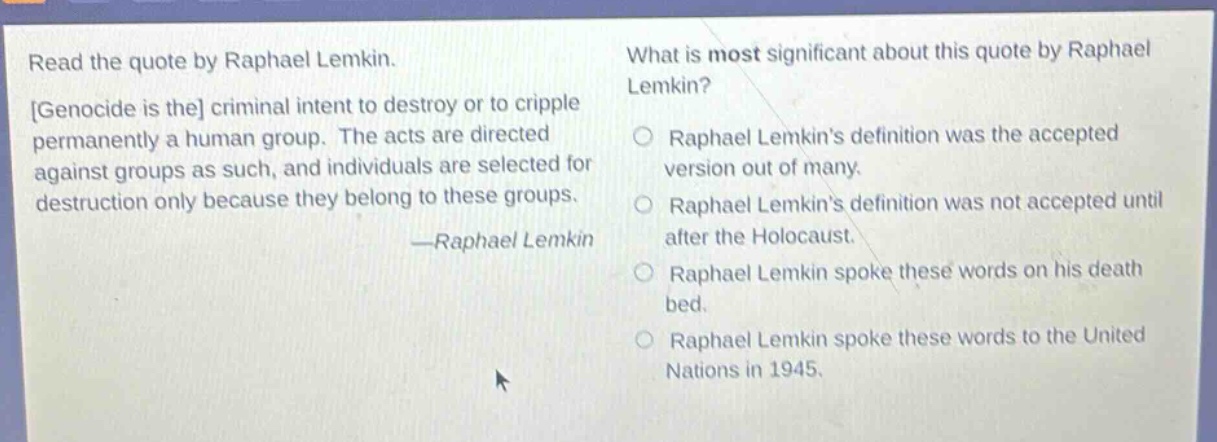 read the quote by raphael lemkin. genocide is the criminal intent to destroy or to cripple permanently a human group. the acts are directed against groups as such, and individuals are selected for destruction only because they belong to these groups. —raphael lemkin what is most significant about this quote by raphael lemkin? raphael lemkins definition was the accepted version out of many. raphael lemkins definition was not accepted until after the holocaust. raphael lemkin spoke these words on his death bed. raphael lemkin spoke these words to the united nations in 1945.