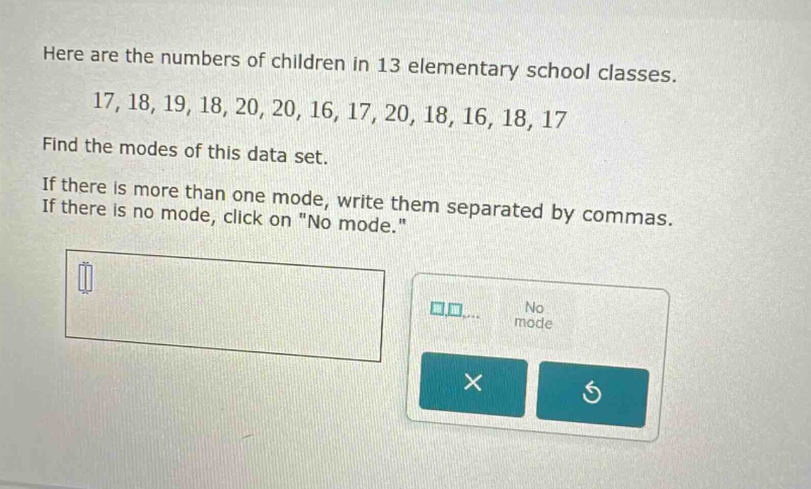 here are the numbers of children in 13 elementary school classes. 17, 18, 19, 18, 20, 20, 16, 17, 20, 18, 16, 18, 17 find the modes of this data set. if there is more than one mode, write them separated by commas. if there is no mode, click on \no mode.\