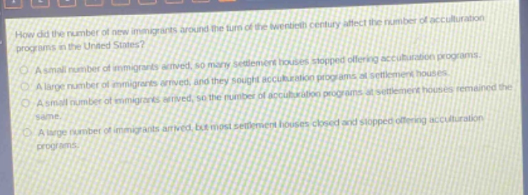 how did the number of new immigrants around the turn of the twentieth century affect the number of acculturation programs in the united states?\na small number of immigrants arrived, so many settlement houses stopped offering acculturation programs.\na large number of immigrants arrived, and they sought acculturation programs at settlement houses.\na small number of immigrants arrived, so the number of acculturation programs at settlement houses remained the same.\na large number of immigrants arrived, but most settlement houses closed and stopped offering acculturation programs.