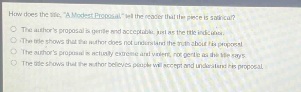how does the title, \a modest proposal,\ tell the reader that the piece is satirical?\nthe authors proposal is gentle and acceptable, just as the title indicates.\nthe title shows that the author does not understand the truth about his proposal.\nthe authors proposal is actually extreme and violent, not gentle as the title says.\nthe title shows that the author believes people will accept and understand his proposal.