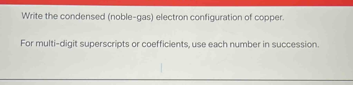 write the condensed (noble - gas) electron configuration of copper. for multi - digit superscripts or coefficients, use each number in succession.