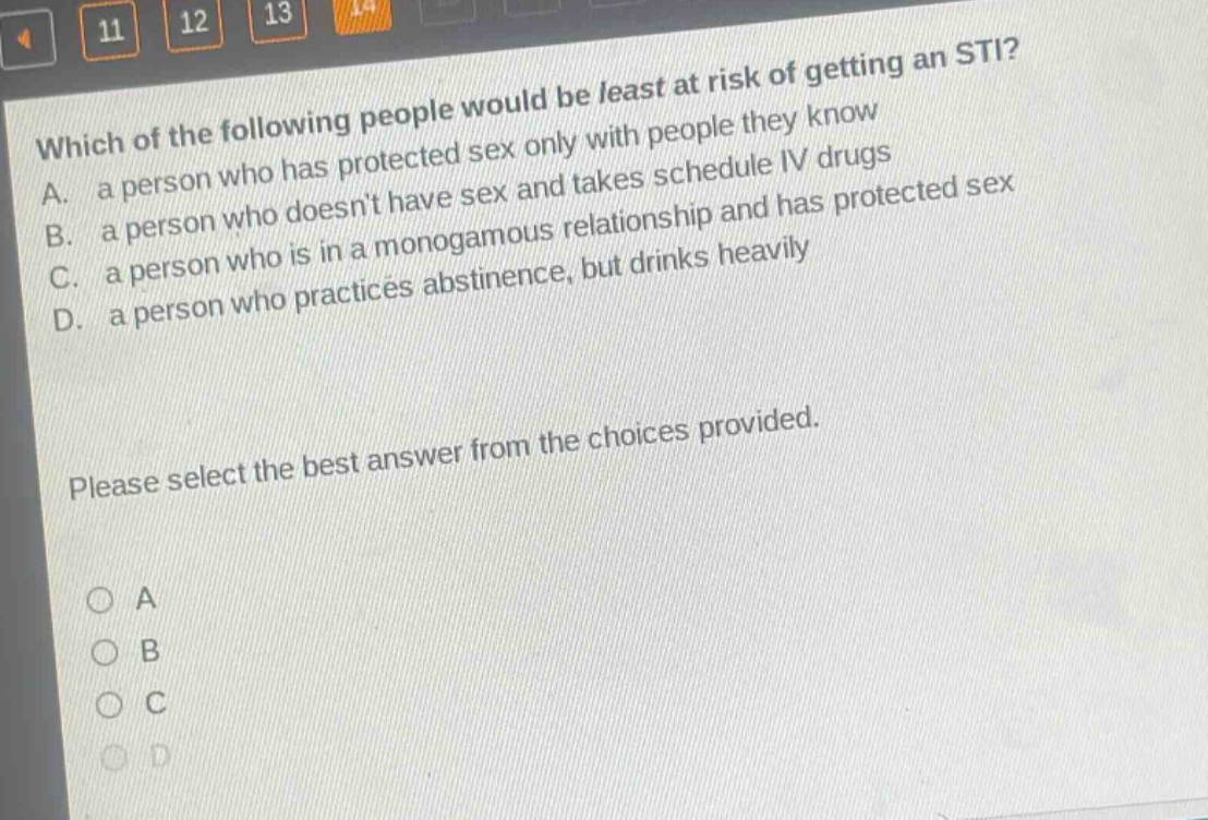 which of the following people would be least at risk of getting an sti? a. a person who has protected sex only with people they know b. a person who doesnt have sex and takes schedule iv drugs c. a person who is in a monogamous relationship and has protected sex d. a person who practices abstinence, but drinks heavily please select the best answer from the choices provided.