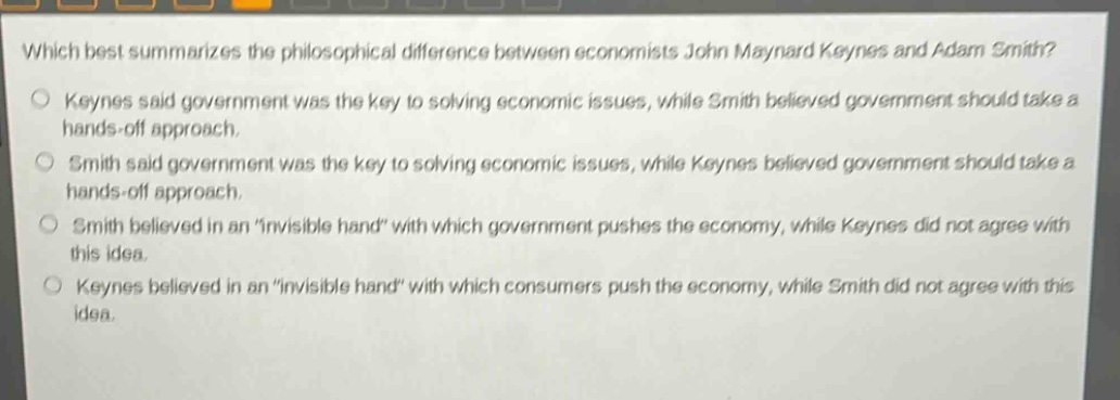 which best summarizes the philosophical difference between economists john maynard keynes and adam smith?\nkeynes said government was the key to solving economic issues, while smith believed government should take a hands - off approach.\nsmith said government was the key to solving economic issues, while keynes believed government should take a hands - off approach.\nsmith believed in an \invisible hand\ with which government pushes the economy, while keynes did not agree with this idea.\nkeynes believed in an \invisible hand\ with which consumers push the economy, while smith did not agree with this idea.