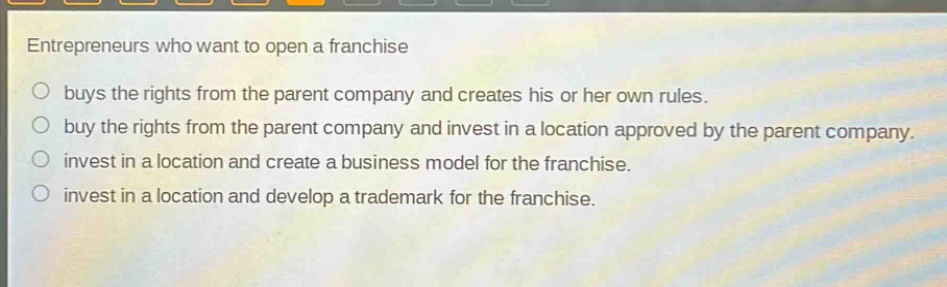 entrepreneurs who want to open a franchise\n○ buys the rights from the parent company and creates his or her own rules.\n○ buy the rights from the parent company and invest in a location approved by the parent company.\n○ invest in a location and create a business model for the franchise.\n○ invest in a location and develop a trademark for the franchise.